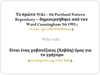 Το πρώτο  Wiki -  το  Portland Pattern Repository –   δημιουργήθηκε από τον  Ward Cunningham  το  1995  ( c2.com/cgi/wiki?WikiHistory ).   'Wiki wiki Είναι ένας χαβανέζικος (Χαβάη) όρος για το γρήγορο ( en.wikipedia.org/wiki/Wiki ).   