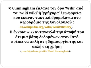 “ Ο  Cunningham έπλασε τον όρο ‘Wiki’ από τα  ‘wiki wiki’ ή ‘γρήγορα’ λεωφορεία που έκαναν τακτικά δρομολόγια στο αεροδρόμιο της Χονολουλού  ( en.wikipedia.org/wiki/Wiki#History ).   Η έννοια  wiki  αντανακλά την άποψή του ότι μια βάση δεδομένων στον Ιστό πρέπει να   απλή στη δημιουργία της και απλή στη χρήση ( en.wikipedia.org/wiki/Ward_Cunningham ). 