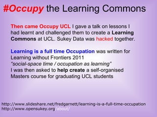 #Occupy the Learning Commons
http://www.slideshare.net/fredgarnett/learning-is-a-full-time-occupation
http://www.opensukey.org/about/
Then came Occupy UCL I gave a talk on lessons I
had learnt and challenged them to create a Learning
Commons at UCL. Sukey Data was hacked together.
Learning is a full time Occupation was written for
Learning without Frontiers 2011
“social-space time / occupation as learning”
I was then asked to help create a self-organised
Masters course for graduating UCL students
 