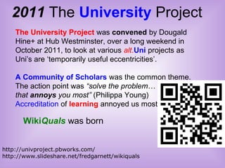 2011 The University Project
http://univproject.pbworks.com/
http://www.slideshare.net/fredgarnett/wikiquals
The University Project was convened by Dougald
Hine+ at Hub Westminster, over a long weekend in
October 2011, to look at various alt.Uni projects as
Uni’s are ‘temporarily useful eccentricities’.
A Community of Scholars was the common theme.
The action point was “solve the problem…
that annoys you most” (Philippa Young)
Accreditation of learning annoyed us most
WikiQuals was born
 