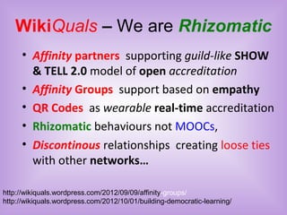 WikiQuals – We are Rhizomatic
• Affinity partners supporting guild-like SHOW
& TELL 2.0 model of open accreditation
• Affinity Groups support based on empathy
• QR Codes as wearable real-time accreditation
• Rhizomatic behaviours not MOOCs,
• Discontinous relationships creating loose ties
with other networks…
http://wikiquals.wordpress.com/2012/09/09/affinity-groups/
http://wikiquals.wordpress.com/2012/10/01/building-democratic-learning/
 