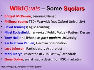 WikiQuals – Some SqolarsSqolars
• Bridget McKenzie; Learning Planet
• Philippa Young; TEDx Warwick (not Oxford University)
• David Jennings; Agile Learning
• Nigel Ecclesfield; networked Public Value - Pattern Design
• Tony Hall; the iPhone as post-modern University
• Kai Graf von Pahlen; German constitution
• Lucy Johnson; Participatory Art project
• Mark Naryn; relocated #EvUn East w/Cathedrals
• Elena Dobre; social media design for NGO marketing
http://wikiquals.wordpress.com/sqolars/
 