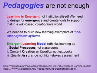 Pedagogies are not enough
http://heutagogicarchive.wordpress.com/2011/04/11/emergent-learning-model/
http://www.slideshare.net/fredgarnett/fg-ouemergenttable
Learning is Emergent not institutionalised! We need
to design for emergence and create tools to support
that in a wiki-based collaborative world
We needed to build new learning exemplars of ‘non-
linear dynamic systems’
Emergent Learning Model rethinks learning as
i. Social Processes not classrooms
ii. Content Creation or Curation not textbooks
iii. Quality Assurance not high-stakes assessment
 