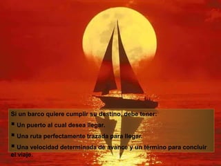 Si un barco quiere cumplir su destino, debe tener:
 Un puerto al cual desea llegar.
 Una ruta perfectamente trazada para llegar.
 Una velocidad determinada de avance y un término para concluir
el viaje.
 