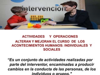 ACTIVIDADES Y OPERACIONES
ALTERAN Y MEJORAN EL CURSO DE LOS
ACONTECIMIENTOS HUMANOS: INDIVIDUALES Y
SOCIALES
“Es un conjunto de actividades realizadas por
parte del interventor, encaminadas a producir
cambios en la conducta de las personas, de los
 