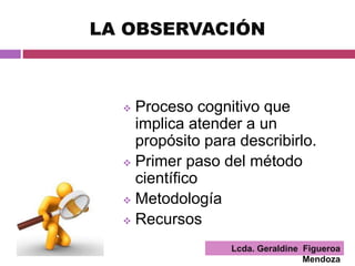 Lcda. Geraldine Figueroa
Mendoza
LA OBSERVACIÓN
 Proceso cognitivo que
implica atender a un
propósito para describirlo.
 Primer paso del método
científico
 Metodología
 Recursos
 