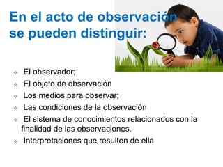  El observador;
 El objeto de observación
 Los medios para observar;
 Las condiciones de la observación
 El sistema de conocimientos relacionados con la
finalidad de las observaciones.
 Interpretaciones que resulten de ella
En el acto de observación
se pueden distinguir:
 