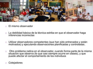  El mismo observador
 La debilidad básica de la técnica estriba en que el observador haga
inferencias incorrectas
 Utilizar observadores competentes (que han sido entrenados y están
motivados) y ejecutando observaciones planificadas y controladas.
 Otro problema radica en el observador, cuando forma parte de la misma
situación que observa (lo que casi siempre ocurre en clases), y que
puede afectar el comportamiento de los individuos
 Cotejadores
 