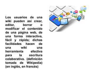 Los usuarios de una
wiki pueden así crear,
editar, borrar o
modificar el contenido
de una página web, de
una forma interactiva,
fácil y rápida; dichas
facilidades hacen de
una wiki una
herramienta efectiva
para la escritura
colaborativa. (definición
tomada de Wikipedia)
(en inglés, en francés)
 