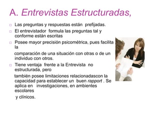 A. Entrevistas Estructuradas,
 Las preguntas y respuestas están prefijadas.
 El entrevistador formula las preguntas tal y
conforme están escritas
 Posee mayor precisión psicométrica, pues facilita
la
comparación de una situación con otras o de un
individuo con otros.
 Tiene ventaja frente a la Entrevista no
estructurada, pero
también posee limitaciones relacionadascon la
capacidad para establecer un buen rapport . Se
aplica en investigaciones, en ambientes
escolares
y clínicos.
 