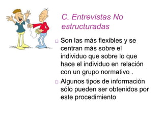 C. Entrevistas No
estructuradas
 Son las más flexibles y se
centran más sobre el
individuo que sobre lo que
hace el individuo en relación
con un grupo normativo .
 Algunos tipos de información
sólo pueden ser obtenidos por
este procedimiento
 