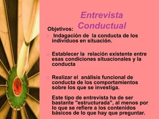 Objetivos:
 Indagación de la conducta de los
individuos en situación.
 Establecer la relación existente entre
esas condiciones situacionales y la
conducta
 Realizar el análisis funcional de
conducta de los comportamientos
sobre los que se investiga.
Este tipo de entrevista ha de ser
bastante "estructurada", al menos por
lo que se refiere a los contenidos
básicos de lo que hay que preguntar.
Entrevista
Conductual
 
