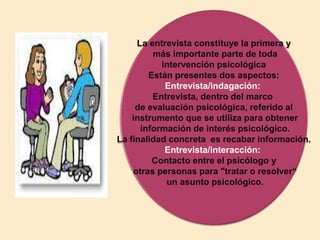 La entrevista constituye la primera y
más importante parte de toda
intervención psicológica
Están presentes dos aspectos:
Entrevista/indagación:
Entrevista, dentro del marco
de evaluación psicológica, referido al
instrumento que se utiliza para obtener
información de interés psicológico.
La finalidad concreta es recabar información.
Entrevista/interacción:
Contacto entre el psicólogo y
otras personas para "tratar o resolver“
un asunto psicológico.
 