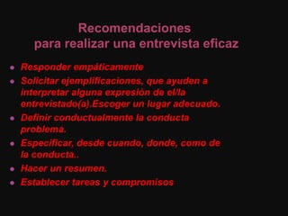 Responder empáticamente
 Solicitar ejemplificaciones, que ayuden a
interpretar alguna expresión de el/la
entrevistado(a).Escoger un lugar adecuado.
 Definir conductualmente la conducta
problema.
 Especificar, desde cuando, donde, como de
la conducta..
 Hacer un resumen.
 Establecer tareas y compromisos
Recomendaciones
para realizar una entrevista eficaz
 
