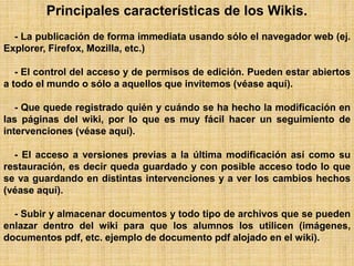 Principales características de los Wikis.
- La publicación de forma immediata usando sólo el navegador web (ej.
Explorer, Firefox, Mozilla, etc.)
- El control del acceso y de permisos de edición. Pueden estar abiertos
a todo el mundo o sólo a aquellos que invitemos (véase aquí).
- Que quede registrado quién y cuándo se ha hecho la modificación en
las páginas del wiki, por lo que es muy fácil hacer un seguimiento de
intervenciones (véase aquí).
- El acceso a versiones previas a la última modificación así como su
restauración, es decir queda guardado y con posible acceso todo lo que
se va guardando en distintas intervenciones y a ver los cambios hechos
(véase aquí).
- Subir y almacenar documentos y todo tipo de archivos que se pueden
enlazar dentro del wiki para que los alumnos los utilicen (imágenes,
documentos pdf, etc. ejemplo de documento pdf alojado en el wiki).
 