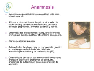 Anamnesis
 Antecedentes obstétricos: prematuridad, bajo peso,
infecciones, etc
 Primeros hitos del desarrollo psicomotor: edad de
sedestación y deambulación autónoma, primeros
bisílabos proposititos, primeras palabras y frases.
 Enfermedades intercurrentes: cualquier enfermedad
crónica que pudiese justificar absentismo escolar, etc.
 Signos de alarma: precisar
 Antecedentes familiares: hay un componente genético
en la etiología de la dislexia, del déficit de
atención/hiperactividad y de la discalculia (20).
 Comorbilidad: descartar trastornos comórbidos como
ansiedad, depresión, problemas de conducta,
problemas de autoestima y trastorno por déficit de
atención.
 