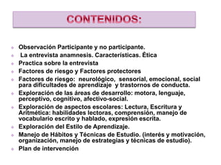  Observación Participante y no participante.
 La entrevista anamnesis. Características. Ética
 Practica sobre la entrevista
 Factores de riesgo y Factores protectores
 Factores de riesgo: neurológico, sensorial, emocional, social
para dificultades de aprendizaje y trastornos de conducta.
 Exploración de las áreas de desarrollo: motora, lenguaje,
perceptivo, cognitivo, afectivo-social.
 Exploración de aspectos escolares: Lectura, Escritura y
Aritmética: habilidades lectoras, comprensión, manejo de
vocabulario escrito y hablado, expresión escrita.
 Exploración del Estilo de Aprendizaje.
 Manejo de Hábitos y Técnicas de Estudio. (interés y motivación,
organización, manejo de estrategias y técnicas de estudio).
 Plan de intervención
 