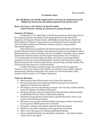 Rebecca Kaplan
                                  IA Summary Sheet

  How did Britain, who initially supported the Arab desire for national state in the
       Middle East, become the only public proponent of the Zionist cause?

Books: The Peace to End All Peace by David Fromkin
      Chaim Weizmann: Making of a Statesman by Jehuda Reinahrz

Summary of Evidence:
        In February of 1916, Mark Sykes of the British government and Georges Picot of
the French governments concluded a secret agreement known as the Sykes Picot
Agreement, dividing the Ottoman Empire, and Middle East into Russian, French and
British spheres of influence. Vague promises of a British and French controlled Arab
state were made, and the area of Palestine would be ruled by a vaguely defined
international organization.
        Sykes later became acquainted with Zionist leader and President of the British
Zionist Federation Chaim Weizmann, whose permanent goal was to put Palestine under a
British protectorate, which would allow the Jews to establish a homeland. Sykes wanted a
Jewish-Arab-Armenian alliance with the Anglo-French Entente, but in a February 7,
1917 meeting between Zionist leaders and Sykes, the Zionists insisted upon British
suzerainty over the area. Zionist Nahum Sokolow secured a letter from Jules Cambon,
Director-General of the French Foreign Ministry, demonstrating a friendly attitude of the
French towards the creation of a Jewish homeland.
        In light of Weizmann’s promise of growing worldwide Jewish support for
Zionism as well as the Cambon Letter, Balfour was advised to issue a public statement
demonstrating a British commitment to the creation of a Jewish Homeland, which
resulted in the November 2, 1917 Balfour Declaration.

Topics for discussion:
    British opinion about Palestine prior to the Sykes-Picot agreement
    Personal and political factors that made British statesman more inclined to
       support the Arab desire for statehood
    The influence of Jews in the British government: who were they and how did they
       impact the signing of the Balfour Declaration?
    Dissenting opinions within the British Zionist Party about how Palestine should
       be administered and the effects on British policymaking
    Worldwide Jewish opinion towards Zionism and Palestine and its effect on the
       opinions of the British government
    Weizmann’s rise to power within the British Zionist party and how he promoted
       his own goal of a British protectorate in Palestine
    Weizmann’s influence and contacts within the British government
    Sokolow’s role and the importance of his negotiations with France
    Sykes’ role in the question of a British administered Palestine
    Zionist and British benefits from the Balfour Declaration – who had the ultimate
       victory when it was signed
 