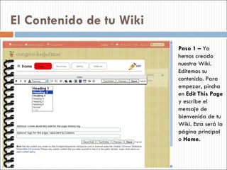 El Contenido de tu Wiki Paso 1 –  Ya hemos creado nuestra Wiki. Editemos su contenido. Para empezar, pincha en  Edit This Page  y escribe el mensaje de bienvenida de tu Wiki. Esta será la página principal o  Home. 
