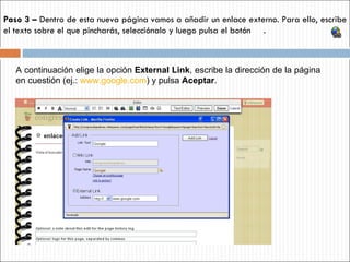 Paso 3 –  Dentro de esta nueva página vamos a añadir un enlace externo. Para ello, escribe el texto sobre el que pincharás, selecciónalo y luego pulsa el botón  .  A continuación elige la opción  External Link ,   escribe la dirección de la página en cuestión (ej.:   www.google.com ) y pulsa  Aceptar . 