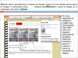 Paso 4 –  Ahora aprenderemos a insertar una imagen. Coloca el cursor donde quieras poner la imagen. A continuación pulsa  . Después pulsa  Examinar  y busca la imagen en tu ordenador. Haz  click  en  Upload .  En unos segundos se cargará la imagen que has buscado. Haz doble  click  y en seguida aparecerá en la página. Salva los cambios y echa un vistazo a cómo va quedando la página. 