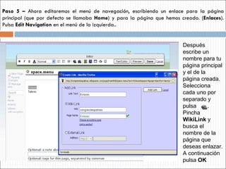 Paso 5 –  Ahora editaremos el menú de navegación, escribiendo un enlace para la página principal (que por defecto se llamaba  Home ) y para la página que hemos creado. ( Enlaces ). Pulsa  Edit Navigation  en el menú de la izquierda.. Después escribe un nombre para tu página principal y el de la página creada. Selecciona cada uno por separado y pulsa  . Pincha  WikiLink  y busca el nombre de la página que deseas enlazar. A continuación pulsa  OK 