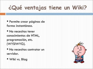 ¿Qué ventajas tiene un Wiki? <ul><li>Permite crear páginas de forma instantánea. </li></ul><ul><li>No necesitas tener cono...