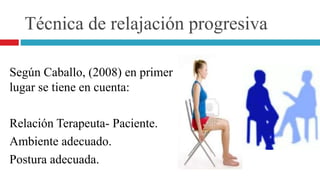 Técnica de relajación progresiva
Según Caballo, (2008) en primer
lugar se tiene en cuenta:
Relación Terapeuta- Paciente.
Ambiente adecuado.
Postura adecuada.
 