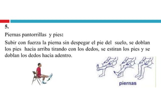5.
Piernas pantorrillas y pies:
Subir con fuerza la pierna sin despegar el pie del suelo, se doblan
los pies hacia arriba tirando con los dedos, se estiran los pies y se
doblan los dedos hacia adentro.
 