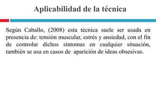 Aplicabilidad de la técnica
Según Caballo, (2008) esta técnica suele ser usada en
presencia de: tensión muscular, estrés y ansiedad, con el fin
de controlar dichos síntomas en cualquier situación,
también se usa en casos de aparición de ideas obsesivas.
 