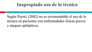 Inapropiado uso de la técnica
Según Payné, (2002) no es recomendable el uso de la
técnica en pacientes con enfermedades físicas graves
y ataques epilépticos.
 
