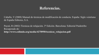 Referencias.
Caballo, V (2008) Manual de técnicas de modificación de conducta. España: Siglo veintiuno
de España Editores, S.A.
Payné, R (2002) Técnicas de relajación. 3ª Edición. Barcelona: Editorial Paidotribo
Recuperado de:
http://www.colimdo.org/media/4278950/tecnicas_relajacion.pdf
 
