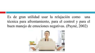 Es de gran utilidad usar la relajación como una
técnica para afrontamiento, para el control y para el
buen manejo de emociones negativas. (Payné, 2002)
 