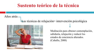 Sustento teórico de la técnica
Años atrás
Las técnicas de relajación= intervención psicológica
Meditación para obtener contemplación,
sabiduría, relajación y reducir los
estados de conciencia alterados.
(Caballo, 2008)
 