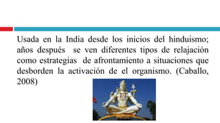 Usada en la India desde los inicios del hinduismo;
años después se ven diferentes tipos de relajación
como estrategias de afrontamiento a situaciones que
desborden la activación de el organismo. (Caballo,
2008)
 