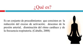 Es un conjunto de procedimientos que consisten en la
reducción del exceso de activación; descenso de la
presión arterial, disminución del ritmo cardíaco y de
la frecuencia respiratoria. (Caballo, 2008)
¿Qué es?
 