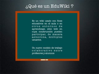 ¿Qué es un EduWiki ?


  Es un wiki usado con fines
  educativos en el aula o en
  otros entornos de
  aprendizaje. sitio ...