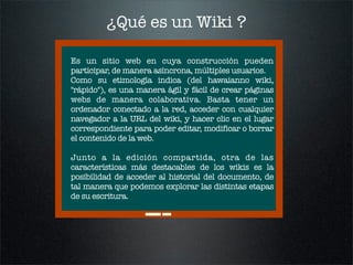 ¿Qué es un Wiki ?

Es un sitio web en cuya construcción pueden
participar, de manera asíncrona, múltiples usuarios.
Como s...