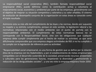 La responsabilidad social corporativa (RSC), también llamada responsabilidad social
empresarial (RSE), puede definirse como la contribución activa y voluntaria al
mejoramiento social, económico y ambiental por parte de las empresas, generalmente con
el objetivo de mejorar su situación competitiva y valorativa y su valor añadido; El sistema
de evolución de desempeño conjunto de la organización en estas áreas es conocido como
el triple resultado.

Asimismo esta va más allá del cumplimiento de las leyes y las normas, dando por supuesto
su respeto y su estricto cumplimiento, porque en este sentido, la legislación laboral y las
normativas relacionadas con el medio ambiente son el punto de partida con la
responsabilidad ambiental. El cumplimiento de estas normativas básicas no se
corresponde con la Responsabilidad Social, sino con las obligaciones que cualquier
empresa debe cumplir simplemente por el hecho de realizar su actividad, ya que sería
difícilmente comprensible que una empresa alegara actividades de RSE si no ha cumplido o
no cumple con la legislación de referencia para su actividad.

"Responsabilidad social empresarial, es una forma de gestión que se define por la relación
ética de la empresa con los Stakeholders, y por el establecimiento de metas empresariales
compatibles con el desarrollo sostenible de la sociedad; preservando recursos ambientales
y culturales para las generaciones futuras, respetando la diversidad y promoviendo la
reducción de las desigualdades sociales".. y una vez visto la empresa mejorara Visión 2050.
 