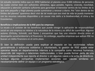 Un estudio reciente indica que en 2050 habitarían el planeta unos 9.000 millones de personas
las cuales vivirían bien con suficientes alimentos, agua potable, higiene, vivienda, movilidad,
educación y atención sanitaria suficiente para garantizar el bienestar dentro de los límites de lo
que este pequeño y frágil planeta puede suministrar y renovar a diario. Por “vivir dentro de los
límites del planeta” queremos decir vivir de tal modo que ese nivel de vida se pueda mantener
con los recursos naturales disponibles y sin causar más daño a la biodiversidad, el clima y los
Ecosistemas.

Beneficios e implicaciones de la RSE para las empresas
La escala y el carácter de los beneficios que puede otorgar la aplicación de responsabilidad
social en una empresa es relativo a la naturaleza de la misma y es difícil de cuantificar. Algunos
autores (Orlitzky, Schmidt, and Rynes ) encuentran que hay una relación directa entre el
desempeño social/ambiental y el financiero. Sin embargo, aquellas empresas que aplican RSE no
buscan un rédito financiero en el corto plazo.

Si bien la definición usada para explicar el impacto en los accionistas refiere
generalmente a esfuerzos solidarios y voluntariado, la gestión de RSE puede estar
operarse desde en departamentos internos a la compañía como recursos humanos,
desarrollo del negocio o relaciones institucionales, o bien puede formar parte de una
unidad independiente que reporta al director o en algunos casos a la junta de directivos.
Aunque algunas compañías implementan acciones con valores similares sin
necesariamente definir un equipo o un programa estratégico.
 