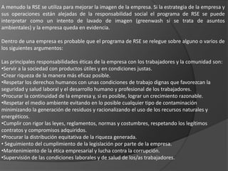 A menudo la RSE se utiliza para mejorar la imagen de la empresa. Si la estrategia de la empresa y
sus operaciones están alejadas de la responsabilidad social el programa de RSE se puede
interpretar como un intento de lavado de imagen (greenwash si se trata de asuntos
ambientales) y la empresa queda en evidencia.

Dentro de una empresa es probable que el programa de RSE se relegue sobre alguno o varios de
los siguientes argumentos:

Las principales responsabilidades éticas de la empresa con los trabajadores y la comunidad son:
•Servir a la sociedad con productos útiles y en condiciones justas.
•Crear riqueza de la manera más eficaz posible.
•Respetar los derechos humanos con unas condiciones de trabajo dignas que favorezcan la
seguridad y salud laboral y el desarrollo humano y profesional de los trabajadores.
•Procurar la continuidad de la empresa y, si es posible, lograr un crecimiento razonable.
•Respetar el medio ambiente evitando en lo posible cualquier tipo de contaminación
minimizando la generación de residuos y racionalizando el uso de los recursos naturales y
energéticos.
•Cumplir con rigor las leyes, reglamentos, normas y costumbres, respetando los legítimos
contratos y compromisos adquiridos.
•Procurar la distribución equitativa de la riqueza generada.
• Seguimiento del cumplimiento de la legislación por parte de la empresa.
•Mantenimiento de la ética empresarial y lucha contra la corrupción.
•Supervisión de las condiciones laborales y de salud de los/as trabajadores.
 
