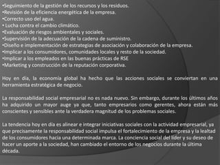 •Seguimiento de la gestión de los recursos y los residuos.
•Revisión de la eficiencia energética de la empresa.
•Correcto uso del agua.
• Lucha contra el cambio climático.
•Evaluación de riesgos ambientales y sociales.
•Supervisión de la adecuación de la cadena de suministro.
•Diseño e implementación de estrategias de asociación y colaboración de la empresa.
•Implicar a los consumidores, comunidades locales y resto de la sociedad.
•Implicar a los empleados en las buenas prácticas de RSE
•Marketing y construcción de la reputación corporativa.

Hoy en día, la economía global ha hecho que las acciones sociales se conviertan en una
herramienta estratégica de negocio.

La responsabilidad social empresarial no es nada nuevo. Sin embargo, durante los últimos años
ha adquirido un mayor auge ya que, tanto empresarios como gerentes, ahora están más
conscientes y sensibles ante la verdadera magnitud de los problemas sociales.

La tendencia hoy en día es alinear e integrar iniciativas sociales con la actividad empresarial, ya
que precisamente la responsabilidad social impulsa el fortalecimiento de la empresa y la lealtad
de los consumidores hacia una determinada marca. La conciencia social del líder y su deseo de
hacer un aporte a la sociedad, han cambiado el entorno de los negocios durante la última
década.
 