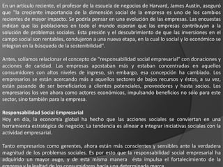 En un artículo reciente, el profesor de la escuela de negocios de Harvard, James Austin, aseguró
que "la creciente importancia de la dimensión social de la empresa es uno de los cambios
recientes de mayor impacto. Se podría pensar en una evolución de las empresas. Las encuestas
indican que las poblaciones en todo el mundo esperan que las empresas contribuyan a la
solución de problemas sociales. Esta presión y el descubrimiento de que las inversiones en el
campo social son rentables, condujeron a una nueva etapa, en la cual lo social y lo económico se
integran en la búsqueda de la sostenibilidad".

Antes, solíamos relacionar el concepto de "responsabilidad social empresarial" con donaciones y
acciones de caridad. Las empresas apostaban más y estaban concentradas en aquellos
consumidores con altos niveles de ingreso, sin embargo, esa concepción ha cambiado. Los
empresarios se están acercando más a aquellos sectores de bajos recursos y éstos, a su vez,
están pasando de ser beneficiarios a clientes potenciales, proveedores y hasta socios. Los
empresarios los ven ahora como actores económicos, impulsando beneficios no sólo para este
sector, sino también para la empresa.

Responsabilidad Social Empresarial
Hoy en día, la economía global ha hecho que las acciones sociales se conviertan en una
herramienta estratégica de negocio; La tendencia es alinear e integrar iniciativas sociales con la
actividad empresarial.

Tanto empresarios como gerentes, ahora están más conscientes y sensibles ante la verdadera
magnitud de los problemas sociales. Es por esto que la responsabilidad social empresarial ha
adquirido un mayor auge, y de esta misma manera ésta impulsa el fortalecimiento de la
 