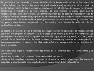 Es oportuno acotar antes de continuar, la definición de Responsabilidad Social Empresarial, la
cual se define como la contribución activa y voluntaria al mejoramiento social, económico y
ambiental por parte de las empresas, generalmente con el objetivo de mejorar su situación
competitiva y valorativa y su valor añadido. De igual manera se puede decir que la
responsabilidad social empresarial es una forma de gestión que se define por la relación ética de
la empresa con los Stakeholders, y por el establecimiento de metas empresariales compatibles
con el desarrollo sostenible de la sociedad; preservando recursos ambientales y culturales para
las generaciones futuras, respetando la diversidad y promoviendo la reducción de las
desigualdades sociales.

La escala y el carácter de los beneficios que puede otorgar la aplicación de responsabilidad
social en una empresa es relativo a la naturaleza de la misma y es difícil de cuantificar. Los
empresarios se acercan más a aquellos sectores de bajos recursos y éstos, a su vez, están
pasando de ser beneficiarios a clientes potenciales, proveedores y hasta socios. Los empresarios
los ven como actores económicos, impulsando beneficios no sólo para este sector, sino también
para la empresa.

Cabe señalarse algunas responsabilidades éticas de la empresa con los trabajadores y la
comunidad:
•Servir a la sociedad con productos útiles y en condiciones justas.
•Respetar los derechos humanos con unas condiciones de trabajo dignas que favorezcan la
seguridad y salud laboral y el desarrollo humano y profesional de los trabajadores.
 