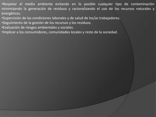 •Respetar el medio ambiente evitando en lo posible cualquier tipo de contaminación
minimizando la generación de residuos y racionalizando el uso de los recursos naturales y
energéticos.
•Supervisión de las condiciones laborales y de salud de los/as trabajadores.
•Seguimiento de la gestión de los recursos y los residuos.
•Evaluación de riesgos ambientales y sociales.
•Implicar a los consumidores, comunidades locales y resto de la sociedad.
 