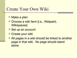 Create Your Own Wiki Make a plan Choose a wiki farm [i.e., Wetpaint, Wikispaces] Set up an account Create your wiki All pages in a wiki should be linked to another page in that wiki.  No page should stand alone 