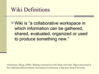Wiki Definitions Wiki is “a collaborative workspace in which information can be gathered, shared, evaluated, organized or used to produce something new.” Achterman, Doug, (2006). Making connections with blogs and wikis. Paper presented at the California School Library Association Conference at San Jose State University 
