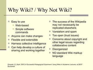 Why Wiki? / Why Not Wiki? Easy to use Web-based Simple software commands Anyone can make changes Flexible and extensible Harness collective intelligence Can help develop a culture of sharing and working together The success of the Wikipedia may not necessarily be replicated elsewhere. Vandalism and spam Too open (trust issues) Concerns about  copyright and other legal issues regarding collaborative content Disorganized NO standard Wiki markup language Grossek, G, (April, 2007) A Successful Pedagogical Experiment: Using Wikis in Academic Lectures, eLSE07 Bucharest  
