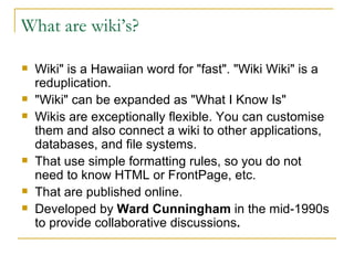 What are wiki’s? Wiki" is a Hawaiian word for "fast". "Wiki Wiki" is a reduplication.  "Wiki" can be expanded as "What I Know Is" Wikis are exceptionally flexible. You can customise them and also connect a wiki to other applications, databases, and file systems.  That use simple formatting rules, so you do not need to know HTML or FrontPage, etc. That are published online.  Developed by  Ward Cunningham  in the mid-1990s to provide collaborative discussions . 
