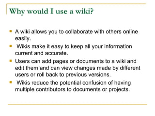 Why would I use a wiki?  A wiki allows you to collaborate with others online easily. Wikis make it easy to keep all your information current and accurate.  Users can add pages or documents to a wiki and edit them and can view changes made by different users or roll back to previous versions. Wikis reduce the potential confusion of having multiple contributors to documents or projects.  